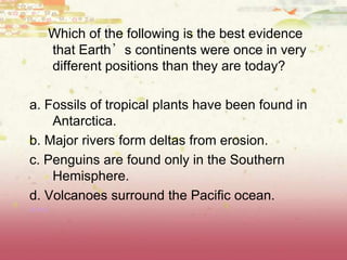 Which of the following is the best evidence
that Earth’s continents were once in very
different positions than they are today?
a. Fossils of tropical plants have been found in
Antarctica.
b. Major rivers form deltas from erosion.
c. Penguins are found only in the Southern
Hemisphere.
d. Volcanoes surround the Pacific ocean.
(8.9A)
 