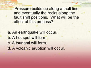 Pressure builds up along a fault line
and eventually the rocks along the
fault shift positions. What will be the
effect of this process?
a. An earthquake will occur.
b. A hot spot will form.
c. A tsunami will form.
d. A volcanic eruption will occur.
(8.9B)
 