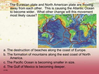 The Eurasian plate and North American plate are moving
away from each other. This is causing the Atlantic Ocean
to become wider. What other change will this movement
most likely cause?
a. The destruction of beaches along the coast of Europe.
b. The formation of mountains along the east coast of North
America.
c. The Pacific Ocean is becoming smaller in size.
d. The Gulf of Mexico is becoming deeper.
(8.9B)
 