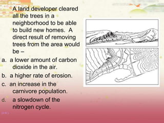 A land developer cleared
all the trees in a
neighborhood to be able
to build new homes. A
direct result of removing
trees from the area would
be –
a. a lower amount of carbon
dioxide in the air.
b. a higher rate of erosion.
c. an increase in the
carnivore population.
d. a slowdown of the
nitrogen cycle.
(8.9C)
 
