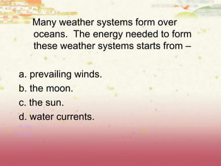 Many weather systems form over
oceans. The energy needed to form
these weather systems starts from –
a. prevailing winds.
b. the moon.
c. the sun.
d. water currents.
(8.10A)
(8.10C)
 