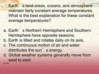 Earth’s land areas, oceans, and atmosphere
maintain fairly constant average temperatures.
What is the best explanation for these constant
average temperatures?
a. Earth’s Northern Hemisphere and Southern
Hemisphere have opposite seasons.
b. Earth is tilted and rotates daily on its axis.
c. The continuous motion of air and water
distributes the sun’s energy.
d. Global weather systems generally move from
west to east.
(8.10A)
 