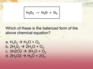 Which of these is the balanced form of the
above chemical equation?
a. H202  H2O + O2
b. 2H202  2H2O + O2
c. 3H2O2  3H2O + O2
d. 2H2O2  H2O + 2O2
 