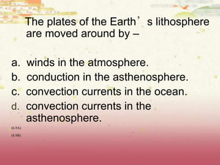 The plates of the Earth’s lithosphere
are moved around by –
a. winds in the atmosphere.
b. conduction in the asthenosphere.
c. convection currents in the ocean.
d. convection currents in the
asthenosphere.
(6.9A)
(8.9B)
 