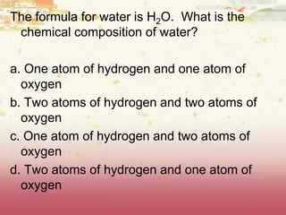 The formula for water is H2O. What is the
chemical composition of water?
a. One atom of hydrogen and one atom of
oxygen
b. Two atoms of hydrogen and two atoms of
oxygen
c. One atom of hydrogen and two atoms of
oxygen
d. Two atoms of hydrogen and one atom of
oxygen
 