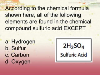 According to the chemical formula
shown here, all of the following
elements are found in the chemical
compound sulfuric acid EXCEPT
a. Hydrogen
b. Sulfur
c. Carbon
d. Oxygen
 