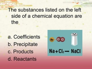 The substances listed on the left
side of a chemical equation are
the
a. Coefficients
b. Precipitate
c. Products
d. Reactants
 