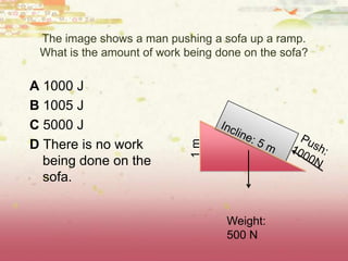 The image shows a man pushing a sofa up a ramp.
What is the amount of work being done on the sofa?
A 1000 J
B 1005 J
C 5000 J
D There is no work
being done on the
sofa.
Weight:
500 N
1m
 