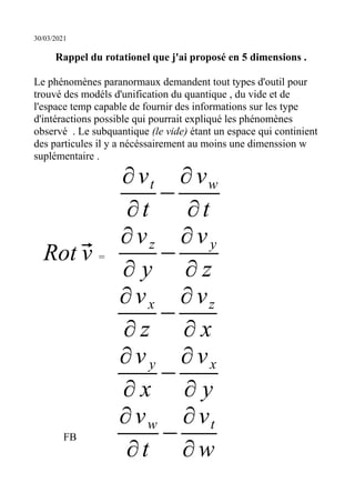 30/03/2021
Rappel du rotationel que j'ai proposé en 5 dimensions .
Le phénomènes paranormaux demandent tout types d'outil pour
trouvé des modéls d'unification du quantique , du vide et de
l'espace temp capable de fournir des informations sur les type
d'intéractions possible qui pourrait expliqué les phénomènes
observé . Le subquantique (le vide) étant un espace qui continient
des particules il y a nécéssairement au moins une dimenssion w
suplémentaire .
∂vt
∂t
−
∂vw
∂t
Rot ⃗
v =
∂vz
∂ y
−
∂vy
∂ z
∂vx
∂ z
−
∂vz
∂ x
∂vy
∂ x
−
∂vx
∂ y
FB
∂vw
∂t
−
∂vt
∂w