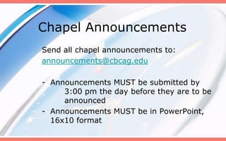 Chapel Announcements
Send all chapel announcements to:
announcements@cbcag.edu

- Announcements MUST be submitted by
     3:00 pm the day before they are to be
     announced
- Announcements MUST be in PowerPoint,
  16x10 format
 