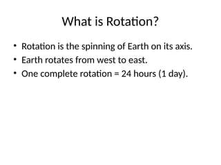 What is Rotation?
• Rotation is the spinning of Earth on its axis.
• Earth rotates from west to east.
• One complete rotation = 24 hours (1 day).
 