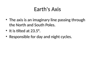 Earth's Axis
• The axis is an imaginary line passing through
the North and South Poles.
• It is tilted at 23.5°.
• Responsible for day and night cycles.
 