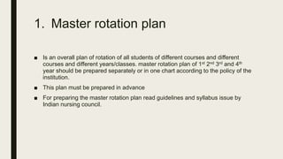 1. Master rotation plan
■ Is an overall plan of rotation of all students of different courses and different
courses and different years/classes. master rotation plan of 1st 2nd 3rd and 4th
year should be prepared separately or in one chart according to the policy of the
institution.
■ This plan must be prepared in advance
■ For preparing the master rotation plan read guidelines and syllabus issue by
Indian nursing council.
 