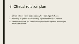 3. Clinical rotation plan
■ Clinical rotation plan is also necessary for practical point of view.
■ According to syllabus clinical learning experience should be planned
■ students should be grouped and each group Must be posted according to
learning experience.
 