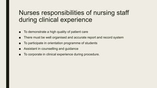 Nurses responsibilities of nursing staff
during clinical experience
■ To demonstrate a high quality of patient care
■ There must be well organised and accurate report and record system
■ To participate in orientation programme of students
■ Assistant in counselling and guidance
■ To corporate in clinical experience during procedure.
 