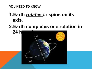 YOU NEED TO KNOW:
1.Earth rotates or spins on its
axis.
2.Earth completes one rotation in
24 hours!
 