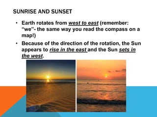 SUNRISE AND SUNSET
• Earth rotates from west to east (remember:
“we”- the same way you read the compass on a
map!)
• Because of the direction of the rotation, the Sun
appears to rise in the east and the Sun sets in
the west.
 