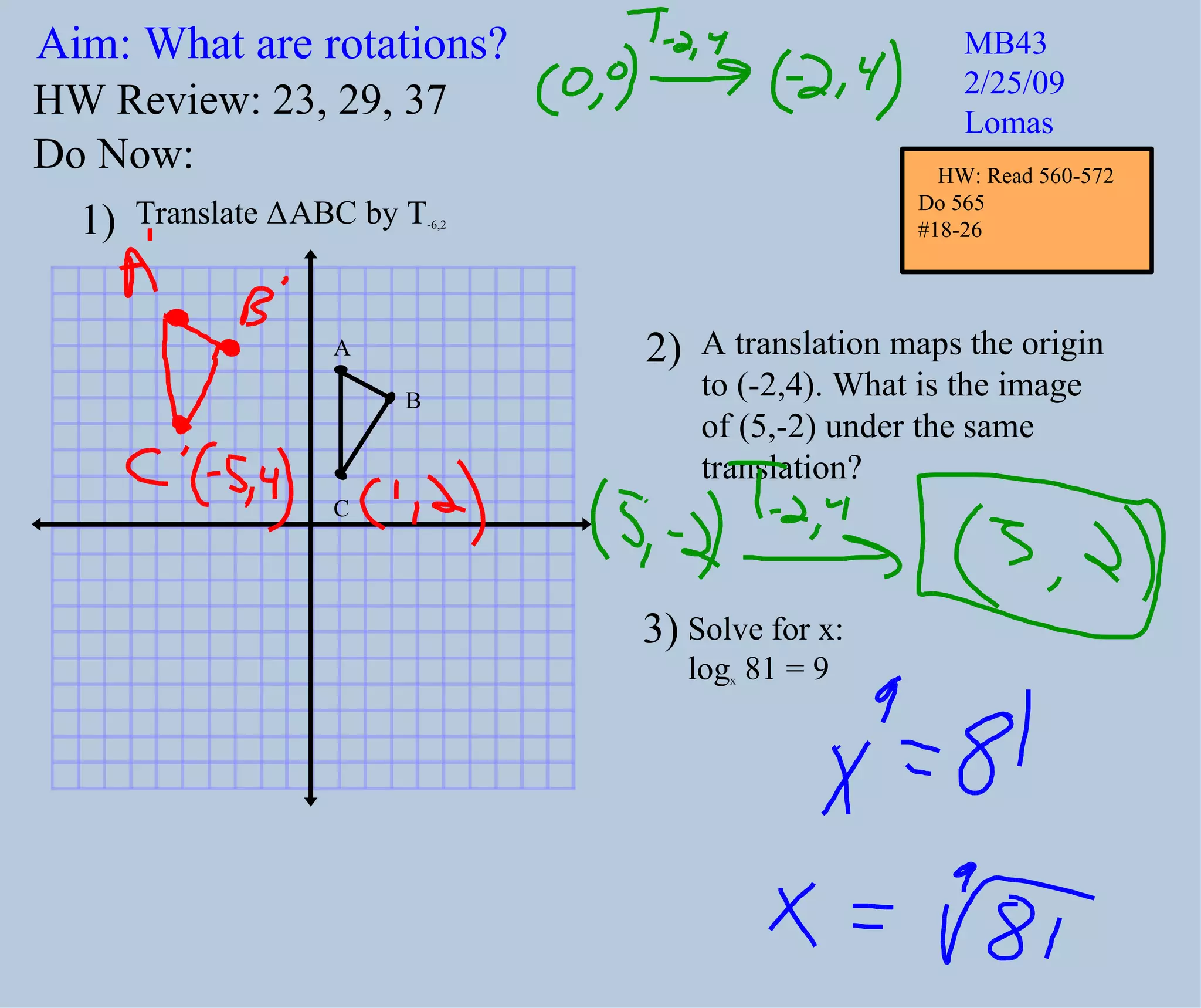 Aim: What are rotations? MB43 2/25/09 Lomas Do Now: Translate Δ ABC by T -6,2 A translation maps the origin to (-2,4). What is the image of (5,-2) under the same translation? 1) 2) HW Review: 23, 29, 37 3) Solve for x: log x 81 = 9 A B C HW: Read 560-572 Do 565 #18-26
