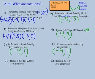 Rotate the triangle with vertices: (-3,2),(3,4), & (-3,-5) by 90° counterclockwise around the origin. Rotate the point defined by (3,-5) by 90° clockwise around the origin. Rotate the triangle with vertices: (-3,-1), (-5,4), & (-3,-3) by 270 o (ccw) Reflect the point defined by (4,-1) in the origin. Rotate (-4,2) & (-2,4) by 180 o clockwise 1) 2) 3) 4) 5) 6) Aim: What are rotations? MB43 2/25/09 Lomas Rotate the point defined by (4,-1) 180 o . Rotate (-4,-3) by 540 o (ccw) 7) Rotate (-5,-4) by 270 o clockwise 8) HW: Read 560-572 Do 565 #18-26