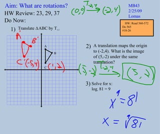 Aim: What are rotations? MB43 2/25/09 Lomas Do Now: Translate  Δ ABC by T -6,2 A translation maps the origin to (-2,4). What is the image of (5,-2) under the same  translation? 1) 2) HW Review: 23, 29, 37 3) Solve for x:  log x  81 = 9 A B C HW: Read 560-572 Do 565  #18-26 