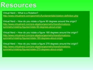 Virtual Nerd – What is a Rotation?
http://www.virtualnerd.com/geometry/fundamentals/rotation-definition.php
Virtual Nerd – How do you rotate a figure 90 degrees around the origin?
http://www.virtualnerd.com/pre-algebra/geometry/transformations-
symmetry/rotating-figures/rotate-90-degrees-about-origin
Virtual Nerd – How do you rotate a figure 180 degrees around the origin?
http://www.virtualnerd.com/pre-algebra/geometry/transformations-
symmetry/rotating-figures/rotate-180-degrees-about-origin
Virtual Nerd – How do you rotate a figure 270 degrees around the origin?
http://www.virtualnerd.com/pre-algebra/geometry/transformations-
symmetry/rotating-figures/rotate-270-degrees-about-origin