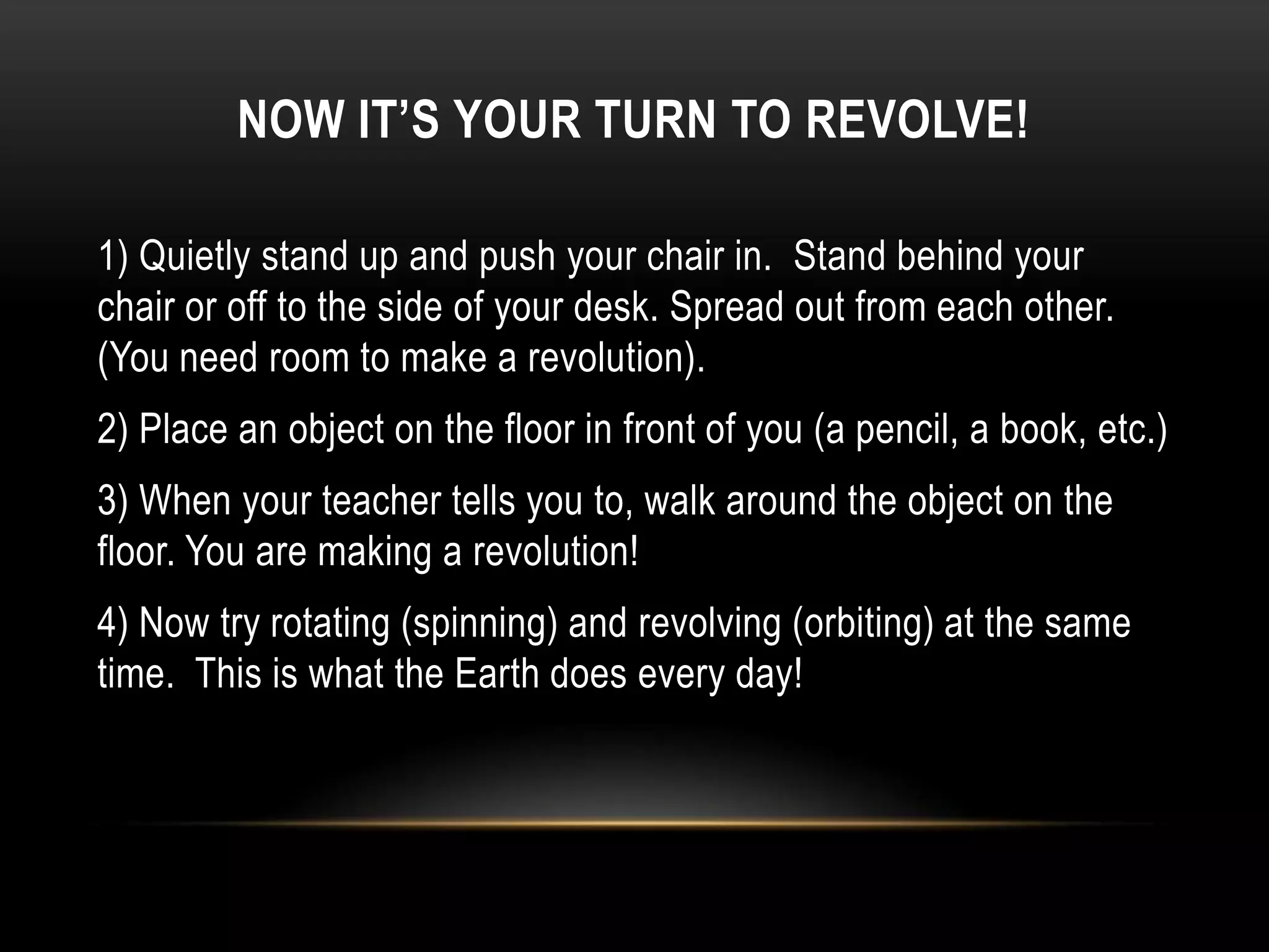 NOW IT’S YOUR TURN TO REVOLVE!

1) Quietly stand up and push your chair in. Stand behind your
chair or off to the side of your desk. Spread out from each other.
(You need room to make a revolution).
2) Place an object on the floor in front of you (a pencil, a book, etc.)
3) When your teacher tells you to, walk around the object on the
floor. You are making a revolution!
4) Now try rotating (spinning) and revolving (orbiting) at the same
time. This is what the Earth does every day!
 