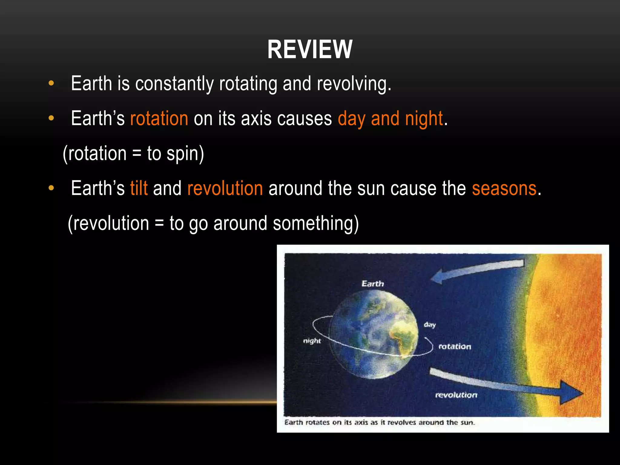 REVIEW
• Earth is constantly rotating and revolving.
• Earth’s rotation on its axis causes day and night.
 (rotation = to spin)
• Earth’s tilt and revolution around the sun cause the seasons.
  (revolution = to go around something)
 