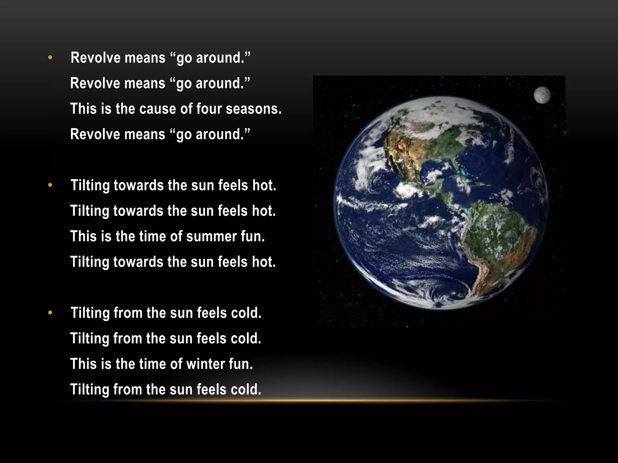 •   Revolve means “go around.”
    Revolve means “go around.”
    This is the cause of four seasons.
    Revolve means “go around.”


•   Tilting towards the sun feels hot.
    Tilting towards the sun feels hot.
    This is the time of summer fun.
    Tilting towards the sun feels hot.


•   Tilting from the sun feels cold.
    Tilting from the sun feels cold.
    This is the time of winter fun.
    Tilting from the sun feels cold.
 