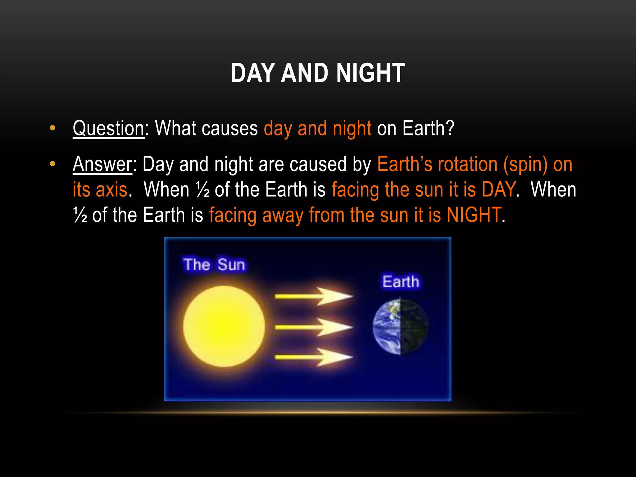 DAY AND NIGHT

• Question: What causes day and night on Earth?
• Answer: Day and night are caused by Earth’s rotation (spin) on
  its axis. When ½ of the Earth is facing the sun it is DAY. When
  ½ of the Earth is facing away from the sun it is NIGHT.
 