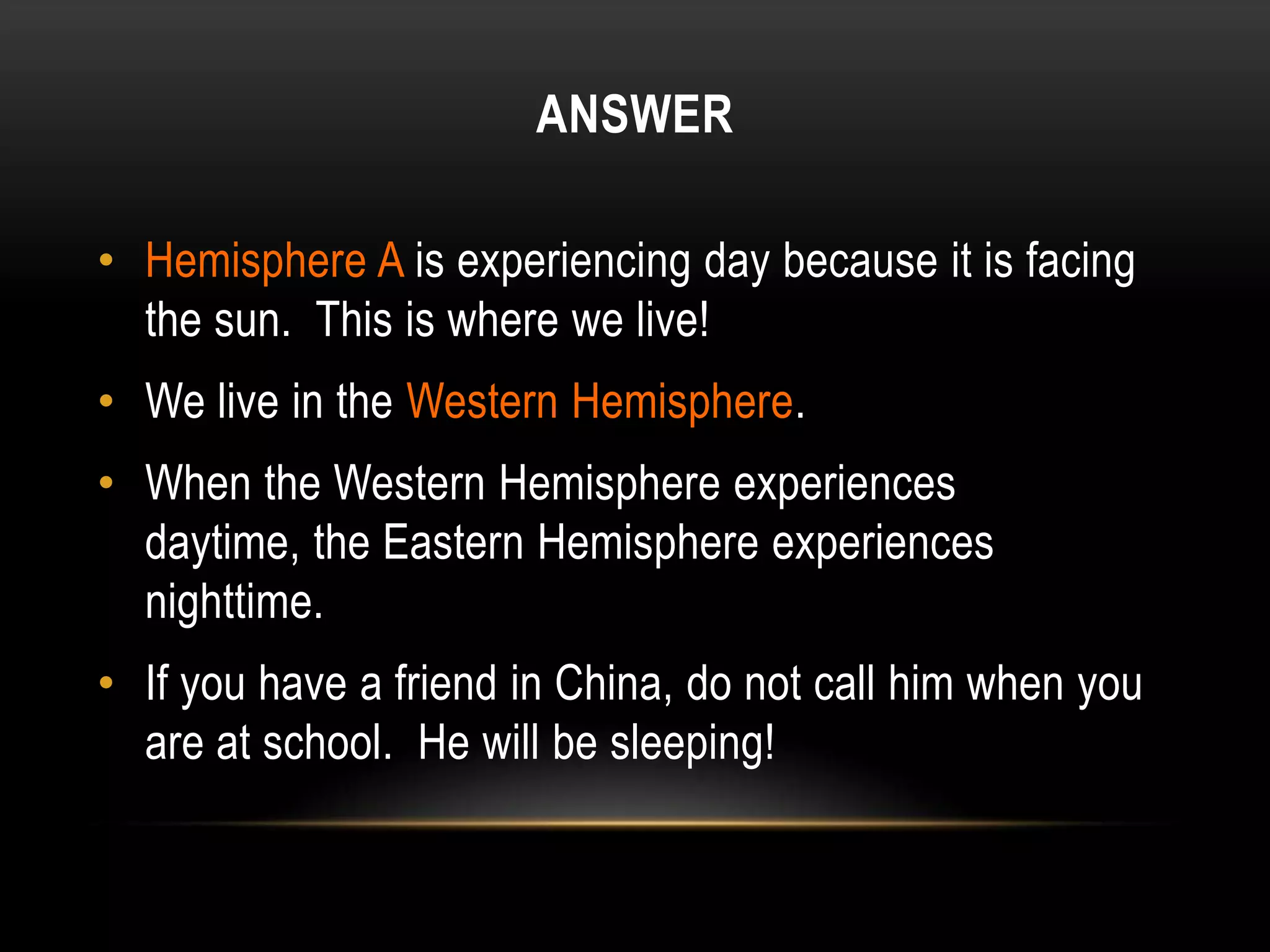 ANSWER

• Hemisphere A is experiencing day because it is facing
  the sun. This is where we live!
• We live in the Western Hemisphere.
• When the Western Hemisphere experiences
  daytime, the Eastern Hemisphere experiences
  nighttime.
• If you have a friend in China, do not call him when you
  are at school. He will be sleeping!
 