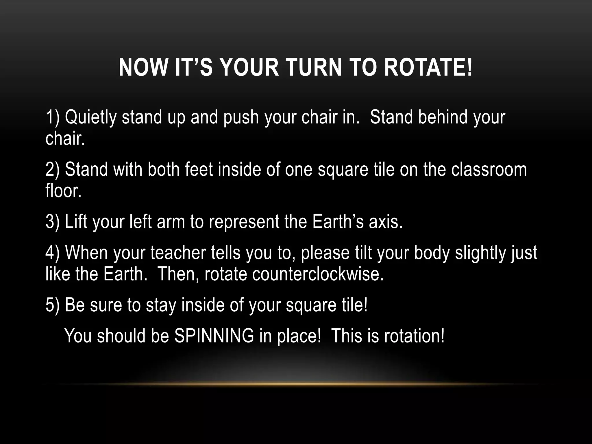 NOW IT’S YOUR TURN TO ROTATE!
1) Quietly stand up and push your chair in. Stand behind your
chair.
2) Stand with both feet inside of one square tile on the classroom
floor.
3) Lift your left arm to represent the Earth’s axis.
4) When your teacher tells you to, please tilt your body slightly just
like the Earth. Then, rotate counterclockwise.
5) Be sure to stay inside of your square tile!
  You should be SPINNING in place! This is rotation!
 