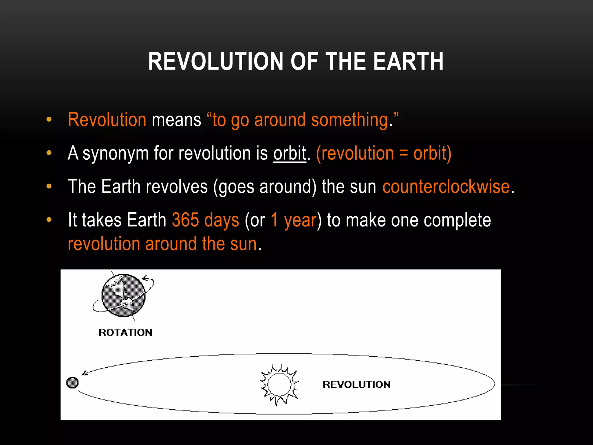 REVOLUTION OF THE EARTH

• Revolution means “to go around something.”
• A synonym for revolution is orbit. (revolution = orbit)
• The Earth revolves (goes around) the sun counterclockwise.
• It takes Earth 365 days (or 1 year) to make one complete
  revolution around the sun.
 