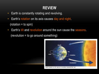 REVIEW
• Earth is constantly rotating and revolving.
• Earth’s rotation on its axis causes day and night.
 (rotation = to spin)
• Earth’s tilt and revolution around the sun cause the seasons.
  (revolution = to go around something)
 