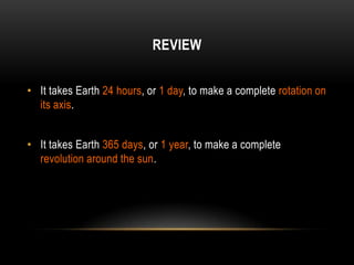 REVIEW


• It takes Earth 24 hours, or 1 day, to make a complete rotation on
  its axis.


• It takes Earth 365 days, or 1 year, to make a complete
  revolution around the sun.
 
