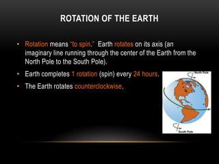ROTATION OF THE EARTH

• Rotation means “to spin.” Earth rotates on its axis (an
  imaginary line running through the center of the Earth from the
  North Pole to the South Pole).
• Earth completes 1 rotation (spin) every 24 hours.
• The Earth rotates counterclockwise.
 