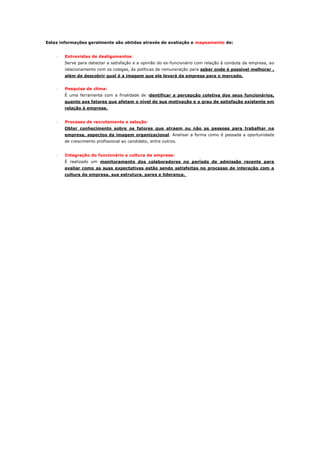 Estas informações geralmente são obtidas através de avaliação e mapeamento de:


    ·   Entrevistas de desligamentos:
        Serve para detectar a satisfação e a opinião do ex-funcionário com relação à conduta da empresa, ao
        relacionamento com os colegas, às políticas de remuneração para saber onde é possível melhorar ,
        além de descobrir qual é a imagem que ele levará da empresa para o mercado.


    ·   Pesquisa de clima:
        É uma ferramenta com a finalidade de identificar a percepção coletiva dos seus funcionários,
        quanto aos fatores que afetam o nível de sua motivação e o grau de satisfação existente em
        relação à empresa.


    ·   Processo de recrutamento e seleção:
        Obter conhecimento sobre os fatores que atraem ou não as pessoas para trabalhar na
        empresa, aspectos da imagem organizacional. Analisar a forma como é passada a oportunidade
        de crescimento profissional ao candidato, entre outros.


    ·   Integração do funcionário a cultura da empresa:
        É realizado um monitoramento dos colaboradores no período de admissão recente para
        avaliar como as suas expectativas estão sendo satisfeitas no processo de interação com a
        cultura da empresa, sua estrutura, pares e liderança.
 