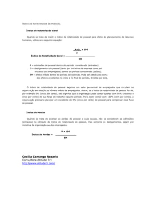 ÍNDICE DE ROTATIVIDADE DE PESSOAL


    Índice de Rotatividade Geral


    Quando se trata de medir o índice de rotatividade de pessoal para efeito do planejamento de recursos
humanos, utiliza-se a seguinte equação:



                                                      _A+D_ x 100
                                                         2
        Índice de Rotatividade Geral = _____________________
                                                             EM


       A = admissões de pessoal dentro do período considerado (entradas);
       D = desligamentos de pessoal (tanto por iniciativa da empresa como por
              iniciativa dos empregados) dentro do período considerado (saídas);
       EM = efetivo médio dentro do período considerado. Pode ser obtido pela soma
                dos efetivos existentes no início e no final do período, dividida por dois.



    O índice de rotatividade de pessoal exprime um valor percentual de empregados que circulam na
organização em relação ao número médio de empregados. Assim, se o índice de rotatividade de pessoal for de,
por exemplo 5% (cinco por cento), isto significa que a organização pode contar apenas com 95% (noventa e
cinco por cento) de sua força de trabalho naquele período. Para poder contar com 100% (cem por cento), a
organização precisaria planejar um excedente de 5% (cinco por cento) de pessoal para compensar esse fluxo
de pessoal.



    Índice de Perdas


    Quando se trata de analisar as perdas de pessoal e suas causas, não se consideram as admissões
(entradas) no cômputo do índice de rotatividade de pessoal, mas somente os desligamentos, sejam por
iniciativa da organização ou dos empregados.


                                         D x 100
         Índice de Perdas =        _______________
                                            EM




Cecilia Camargo Rosario
Consultora Atitude RH
http://www.atituderh.com/
 