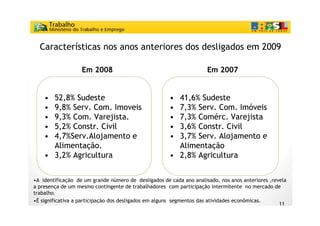 Características nos anos anteriores dos desligados em 2009

                   Em 2008                                           Em 2007


    • 52,8% Sudeste                                   • 41,6% Sudeste
    • 9,8% Serv. Com. Imoveis                         • 7,3% Serv. Com. Imóveis
    • 9,3% Com. Varejista.                            • 7,3% Comérc. Varejista
    • 5,2% Constr. Civil                              • 3,6% Constr. Civil
    • 4,7%Serv.Alojamento e
       , %Se v. loja e to                             • 3, % Serv. loja e to
                                                        3,7% Se v. Alojamento e
      Alimentação.                                      Alimentação
    • 3,2% Agricultura                                • 2,8% Agricultura


•A identificação de um grande número de desligados de cada ano analisado, nos anos anteriores ,revela
a presença de um mesmo contingente de trabalhadores com participação intermitente no mercado de
trabalho.
•É significativa a participação dos desligados em alguns segmentos das atividades econômicas.
                                                                                                  11
 