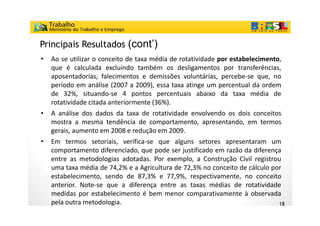 Principais Resultados (cont’)
•   Ao se utilizar o conceito de taxa média de rotatividade por estabelecimento,
                                                            p                  ,
    que é calculada excluindo também os desligamentos por transferências,
    aposentadorias, falecimentos e demissões voluntárias, percebe-se que, no
    p
    período em análise (2007 a 2009), essa taxa atinge um percentual da ordem
                         (            ),              g     p
    de 32%, situando-se 4 pontos percentuais abaixo da taxa média de
    rotatividade citada anteriormente (36%).
•   A análise dos dados da taxa de rotatividade envolvendo os dois conceitos
    mostra a mesma tendência de comportamento, apresentando, em termos
    gerais, aumento em 2008 e redução em 2009.
•   Em termos setoriais, verifica-se que alguns setores apresentaram um
    comportamento diferenciado, que pode ser justificado em razão da diferença
    entre as metodologias adotadas. Por exemplo, a Construção Civil registrou
    uma taxa média de 74,2% e a Agricultura de 72,3% no conceito de cálculo por
    estabelecimento, sendo de 87,3% e 77,9%, respectivamente, no conceito
    anterior. Note-se que a diferença entre as taxas médias de rotatividade
    medidas por estabelecimento é bem menor comparativamente à observada
    pela outra metodologia.                                                   18
 