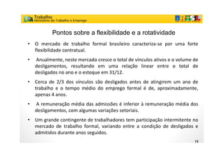 Pontos sobre a flexibilidade e a rotatividade
•   O mercado d t b lh f
               d de trabalho formal b il i caracteriza-se por uma f t
                                  l brasileiro  t i               forte
    flexibilidade contratual.
•   Anualmente,
    Anualmente neste mercado cresce o total de vínculos ativos e o volume de
    desligamentos, resultando em uma relação linear entre o total de
    desligados no ano e o estoque em 31/12.
•   Cerca de 2/3 dos vínculos são desligados antes de atingirem um ano de
    trabalho e o tempo médio do emprego formal é de, aproximadamente,
    apenas 4 anos.
     p
•   A remuneração média das admissões é inferior à remuneração média dos
    desligamentos, com algumas variações setoriais.
•   Um grande contingente de trabalhadores tem participação intermitente no
    mercado de trabalho formal, variando entre a condição de desligados e
    admitidos durante anos seguidos
                           seguidos.
                                                                          19
 