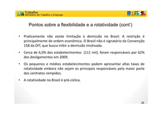 Pontos sobre a flexibilidade e a rotatividade (cont’)

•   Praticamente não existe limitação à demissão no Brasil. A restrição é
    principalmente de ordem econômica. O Brasil não é signatário da Convenção
    158 da OIT, que busca inibir a demissão imotivada.
•   Cerca de 6,0% dos estabelecimentos (111 mil), foram responsáveis por 62%
    dos desligamentos em 2009
                          2009.
•   Os pequenos e médios estabelecimentos podem apresentar altas taxas de
    rotatividade embora não sejam os principais responsáveis pela maior parte
                              j      p     p       p         p          p
    dos contratos rompidos.
•   A rotatividade no Brasil é pró-cíclica.




                                                                           20
 
