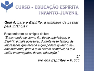 Qual é, para o Espírito, a utilidade de passar
pela infância?

Responderam os amigos de luz:
“Encarnando-se com o fim de se aperfeiçoar, o
Espírito é mais acessível, durante esse tempo, às
impressões que recebe e que podem ajudar o seu
adiantamento, para o qual devem contribuir os que
estão encarregados da sua educação.”
                                                                                  Li
                                      vro dos Espíritos – P.383
 
