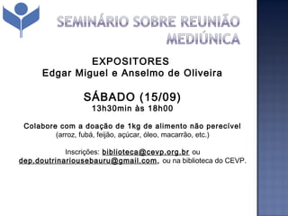 EXPOSITORES
      Edgar Miguel e Anselmo de Oliveira

                 SÁBADO (15/09)
                   13h30min às 18h00

 Colabore com a doação de 1kg de alimento não perecível
         (arroz, fubá, feijão, açúcar, óleo, macarrão, etc.)

            Inscrições: biblioteca@cevp.org.br ou
dep.doutrinariousebauru@gmail.com , ou na biblioteca do CEVP.
 