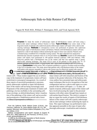 O Arthroscopic Side-to-Side  Rotator Cuff Repair Eugene M. Wolf, M.D., William T. Pennington, M.D., and Vivek Agrawal, M.D. Purpose:  To  study  the  results  of  arthroscopic  repair  of  full-thickness  rotator  cuff  tears  using  a side-to-side  suture  technique  without  ﬁxation  to  bone.  Type of Study:  Case  series  study  of  the long-term results of patients who underwent purely arthroscopic rotator cuff repair with a side-to-side suturing  technique.  Methods:  A  retrospective  review  was  performed  of  patients  who  underwent arthroscopic repair of full-thickness rotator cuff defects. Patients with full-thickness rotator cuff tears repaired in a side-to-side fashion without anchoring the repair to bone were selected. Patients were evaluated using a modiﬁed UCLA shoulder scoring system. The data collected were analyzed to determine the outcome in patients with a 4- to 10-year follow-up.  Results:  A total of 105 arthroscopic rotator  cuff  repairs  were  performed  in  104  patients  between  February  1990  and  February  1996. Forty-two  patients  had  a  full-thickness  tear  of  the  rotator  cuff  that  was  repaired  using  a  purely side-to-side  suturing  technique.  The  mean  UCLA  score  of  all  patients  in  this  group  was  33;  23 patients reported excellent results, 18 good results, and 1 poor result according to the UCLA scoring system.  Conclusions:  In this series, 98% of patients qualiﬁed as a good to excellent result according to the UCLA shoulder score. This study shows that patients with a full-thickness defect of the rotator cuff tendon with anatomy amenable to side-to-side closure may be effectively treated with a purely arthroscopic  repair  using  only  a  side-to-side  suturing  technique  with  excellent  long-term  clinical results.  Level of Evidence:  Level IV.  Key Words:  Side-to-side suture repair—  Rotator cuff tear Surgical treatment of full-thickness rotator cuff de- fects has focused on recreating the anatomy of the intact rotator cuff with reinsertion and ﬁxation of the tendon to the greater tuberosity of the humerus. Pre- vious authors have presented open and arthroscopic repair techniques that involve recognition of the tear conﬁguration and use a side-to-side repair as a com- ponent of the rotator cuff repair. 2,3,8,9  To date, all reports of purely arthroscopic repair of the rotator cuff have involved securing the repair to the proximal humerus with either suture through bone tunnels or with anchor-based ﬁxation. This article is unique in that we report the results of repairs of full-thickness defects of the rotator cuff with a purely arthroscopic side-to-side technique without anchoring the repair to bone. This repair technique was performed in tears that appeared amenable to this type of repair after thorough arthroscopic visualization and evaluation. METHODS The results of 105 consecutive arthroscopic rotator cuff repairs in 104 patients performed by the senior ther surgeons have reported the results of arthro- scopic  repair  of  full-thickness  defects  of  the rotator cuff. 1-7  These studies support the  use  of arthros- copy in the treatment of symptomatic rotator cuff tears recalcitrant to nonsurgical management. As a result of these reports of successful postoperative outcomes, purely arthroscopic methods to repair full-thickness tears of the rotator cuff are being increasingly used. Proponents of the arthroscopic treatment of rotator cuff pathology cite less morbidity to the surrounding soft- tissue envelope, no deltoid detachment, better visualiza- tion of the pathology of the rotator cuff, and an acceler- ated postoperative rehabilitation period with a lower incidence of postoperative stiffness. 6,7 From  the  California  Paciﬁc  Medical  Center  (E.M.W.),  San Francisco, California; St. Luke’s Medical Center (W.T.P.), Mil- waukee, Wisconsin; and Central Indiana Orthopedics (V.A.), Mun- cie, Indiana, U.S.A. Address  correspondence  and  reprint  requests  to  Eugene  M. Wolf, M.D., 3000 California St, San Francisco, CA 94115, U.S.A. E-mail: genewolfmd@aol.com © 2005 by the Arthroscopy Association of North America 0749-8063/05/2107-2767$30.00/0 doi:10.1016/j.arthro.2005.03.014 881 Arthroscopy: The Journal of Arthroscopic and Related Surgery, Vol 21, No 7 (July), 2005: pp 881-887 