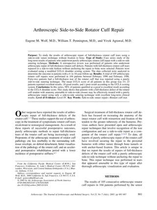 Arthroscopic Side-to-Side Rotator Cuff Repair

          Eugene M. Wolf, M.D., William T. Pennington, M.D., and Vivek Agrawal, M.D.



             Purpose: To study the results of arthroscopic repair of full-thickness rotator cuff tears using a
             side-to-side suture technique without ﬁxation to bone. Type of Study: Case series study of the
             long-term results of patients who underwent purely arthroscopic rotator cuff repair with a side-to-side
             suturing technique. Methods: A retrospective review was performed of patients who underwent
             arthroscopic repair of full-thickness rotator cuff defects. Patients with full-thickness rotator cuff tears
             repaired in a side-to-side fashion without anchoring the repair to bone were selected. Patients were
             evaluated using a modiﬁed UCLA shoulder scoring system. The data collected were analyzed to
             determine the outcome in patients with a 4- to 10-year follow-up. Results: A total of 105 arthroscopic
             rotator cuff repairs were performed in 104 patients between February 1990 and February 1996.
             Forty-two patients had a full-thickness tear of the rotator cuff that was repaired using a purely
             side-to-side suturing technique. The mean UCLA score of all patients in this group was 33; 23
             patients reported excellent results, 18 good results, and 1 poor result according to the UCLA scoring
             system. Conclusions: In this series, 98% of patients qualiﬁed as a good to excellent result according
             to the UCLA shoulder score. This study shows that patients with a full-thickness defect of the rotator
             cuff tendon with anatomy amenable to side-to-side closure may be effectively treated with a purely
             arthroscopic repair using only a side-to-side suturing technique with excellent long-term clinical
             results. Level of Evidence: Level IV. Key Words: Side-to-side suture repair—Rotator cuff tear.




O     ther surgeons have reported the results of arthro-
      scopic repair of full-thickness defects of the
rotator cuff.1-7 These studies support the use of arthros-
                                                                        Surgical treatment of full-thickness rotator cuff de-
                                                                     fects has focused on recreating the anatomy of the
                                                                     intact rotator cuff with reinsertion and ﬁxation of the
copy in the treatment of symptomatic rotator cuff tears              tendon to the greater tuberosity of the humerus. Pre-
recalcitrant to nonsurgical management. As a result of               vious authors have presented open and arthroscopic
these reports of successful postoperative outcomes,                  repair techniques that involve recognition of the tear
purely arthroscopic methods to repair full-thickness                 conﬁguration and use a side-to-side repair as a com-
tears of the rotator cuff are being increasingly used.               ponent of the rotator cuff repair.2,3,8,9 To date, all
Proponents of the arthroscopic treatment of rotator cuff             reports of purely arthroscopic repair of the rotator cuff
pathology cite less morbidity to the surrounding soft-               have involved securing the repair to the proximal
tissue envelope, no deltoid detachment, better visualiza-            humerus with either suture through bone tunnels or
tion of the pathology of the rotator cuff, and an acceler-           with anchor-based ﬁxation. This article is unique in
ated postoperative rehabilitation period with a lower                that we report the results of repairs of full-thickness
incidence of postoperative stiffness.6,7                             defects of the rotator cuff with a purely arthroscopic
                                                                     side-to-side technique without anchoring the repair to
                                                                     bone. This repair technique was performed in tears
  From the California Paciﬁc Medical Center (E.M.W.), San            that appeared amenable to this type of repair after
Francisco, California; St. Luke’s Medical Center (W.T.P.), Mil-      thorough arthroscopic visualization and evaluation.
waukee, Wisconsin; and Central Indiana Orthopedics (V.A.), Mun-
cie, Indiana, U.S.A.
  Address correspondence and reprint requests to Eugene M.
Wolf, M.D., 3000 California St, San Francisco, CA 94115, U.S.A.                               METHODS
E-mail: genewolfmd@aol.com
   © 2005 by the Arthroscopy Association of North America
   0749-8063/05/2107-2767$30.00/0                                      The results of 105 consecutive arthroscopic rotator
   doi:10.1016/j.arthro.2005.03.014                                  cuff repairs in 104 patients performed by the senior


                Arthroscopy: The Journal of Arthroscopic and Related Surgery, Vol 21, No 7 (July), 2005: pp 881-887        881
 