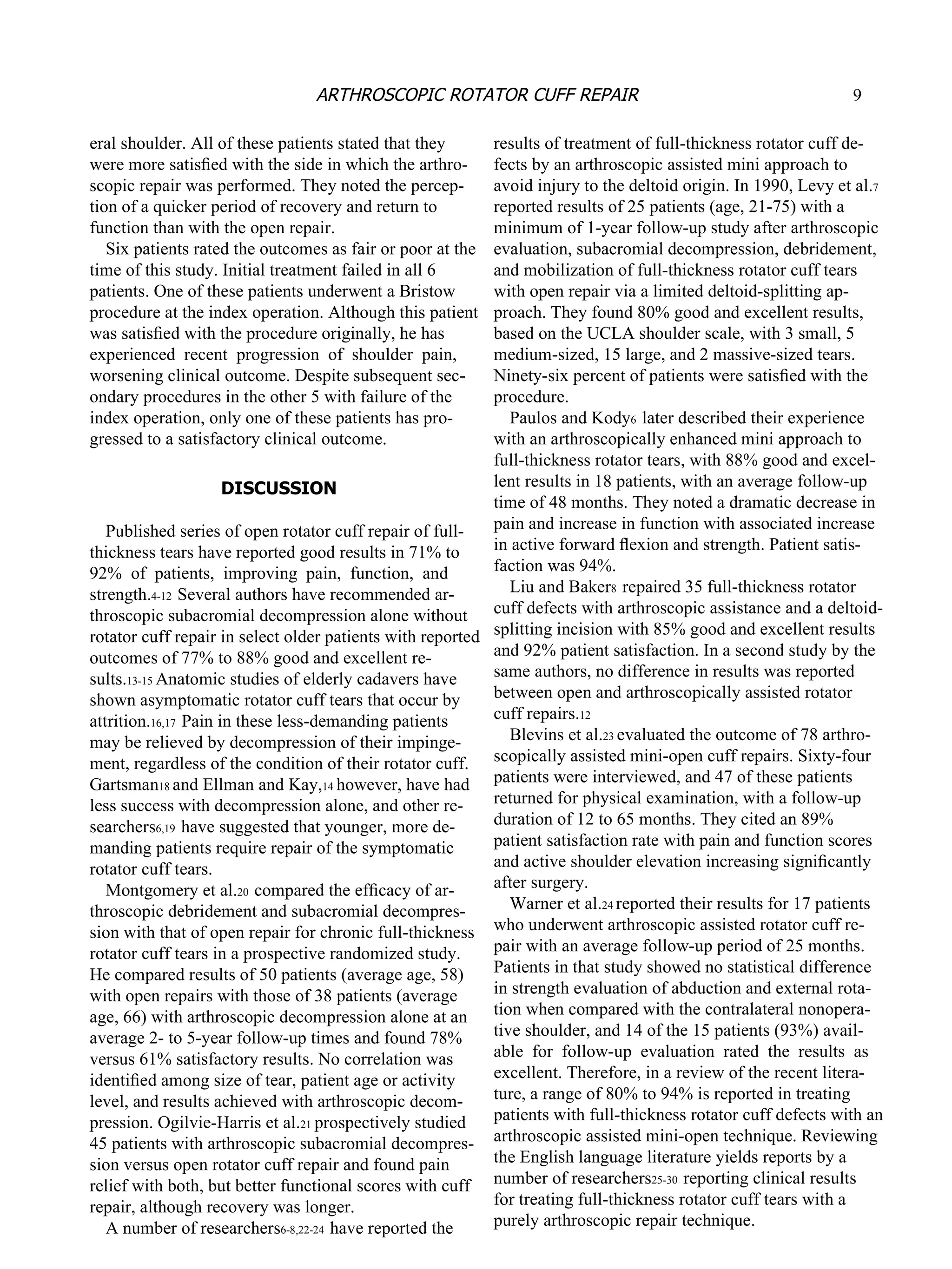 eral shoulder. All of these patients stated that they were more satisﬁed with the side in which the arthro- scopic repair was performed. They noted the percep- tion of a quicker period of recovery and return to function than with the open repair. Six patients rated the outcomes as fair or poor at the time of this study. Initial treatment failed in all 6 patients. One of these patients underwent a Bristow procedure at the index operation. Although this patient was satisﬁed with the procedure originally, he has experienced  recent  progression  of  shoulder  pain, worsening clinical outcome. Despite subsequent sec- ondary procedures in the other 5 with failure of the index operation, only one of these patients has pro- gressed to a satisfactory clinical outcome. DISCUSSION Published series of open rotator cuff repair of full- thickness tears have reported good results in 71% to 92%  of  patients,  improving  pain,  function,  and strength. 4-12  Several authors have recommended ar- throscopic subacromial decompression alone without rotator cuff repair  in select older patients with reported outcomes of 77% to 88% good and excellent re- sults. 13-15  Anatomic studies of elderly cadavers have shown asymptomatic rotator cuff tears that occur by attrition. 16,17  Pain in these less-demanding patients may be relieved by decompression of their impinge- ment, regardless of the condition of their rotator cuff. Gartsman 18  and Ellman and Kay, 14  however, have had less success with decompression alone, and other re- searchers 6,19  have suggested that younger, more de- manding patients require repair of the symptomatic rotator cuff tears. Montgomery et al. 20  compared the efﬁcacy of ar- throscopic debridement and subacromial decompres- sion with that of open repair for chronic full-thickness rotator cuff tears  in a prospective randomized study. He compared results of 50 patients (average age, 58) with open repairs with those of 38 patients (average age, 66) with arthroscopic decompression alone at an average 2- to 5-year follow-up times and found 78% versus 61% satisfactory results. No correlation was identiﬁed among size of tear, patient age or activity level, and results achieved with arthroscopic decom- pression. Ogilvie-Harris et al. 21  prospectively studied 45 patients with arthroscopic subacromial decompres- sion versus open rotator cuff repair and found pain relief with both, but better functional scores with cuff repair, although recovery was longer. A number of researchers 6-8,22-24  have reported the results of treatment of full-thickness rotator cuff de- fects by an arthroscopic assisted mini approach to avoid injury to the deltoid origin. In 1990, Levy et al. 7 reported results of 25 patients (age, 21-75) with a minimum of 1-year follow-up study after arthroscopic evaluation, subacromial decompression, debridement, and mobilization of full-thickness rotator cuff tears with open repair via a limited deltoid-splitting ap- proach. They found 80% good and excellent results, based on the UCLA shoulder scale, with 3 small, 5 medium-sized, 15 large, and 2 massive-sized tears. Ninety-six percent of patients were satisﬁed with the procedure. Paulos and Kody 6  later described their experience with an arthroscopically enhanced mini approach to full-thickness rotator tears, with 88% good and excel- lent results in 18 patients, with an average follow-up time of 48 months. They noted a dramatic decrease in pain and increase in function with associated increase in active forward ﬂexion and strength. Patient satis- faction was 94%. Liu and Baker 8  repaired 35 full-thickness rotator cuff defects with arthroscopic assistance and a deltoid- splitting incision with 85% good and excellent results and 92% patient satisfaction. In a second study by the same authors, no difference in results was reported between open and arthroscopically assisted rotator cuff repairs. 12 Blevins et al. 23  evaluated the outcome of 78 arthro- scopically assisted mini-open cuff repairs. Sixty-four patients were interviewed, and 47 of these patients returned for physical examination, with a follow-up duration of 12 to 65 months. They cited an 89% patient satisfaction rate with pain and function scores and active shoulder elevation increasing signiﬁcantly after surgery. Warner et al. 24  reported their results for 17 patients who underwent arthroscopic assisted rotator cuff re- pair with an average follow-up period of 25 months. Patients in that study showed no statistical difference in strength evaluation of abduction and external rota- tion when compared with the contralateral nonopera- tive shoulder, and 14 of the 15 patients (93%) avail- able  for  follow-up  evaluation  rated  the  results  as excellent. Therefore, in a review of the recent litera- ture, a range of 80% to 94% is reported in treating patients with full-thickness rotator cuff defects with an arthroscopic assisted mini-open technique. Reviewing the English language literature yields reports by a number of researchers 25-30  reporting clinical results for treating full-thickness rotator cuff tears with a purely  arthroscopic repair  technique. 9 ARTHROSCOPIC ROTATOR CUFF REPAIR 