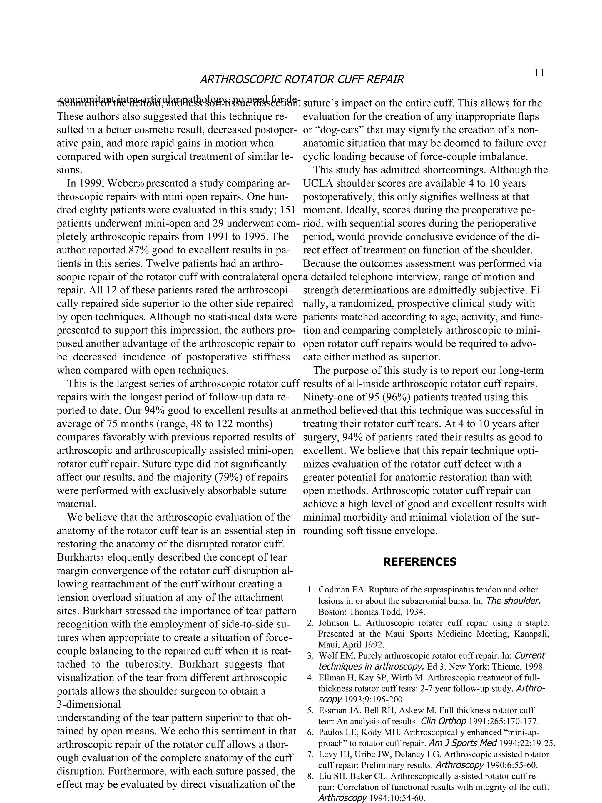 tachment of the deltoid, and less soft tissue dissection. These authors also suggested that this technique re- sulted in a better cosmetic result, decreased postoper- ative pain, and more rapid gains in motion when compared with open surgical treatment of similar le- sions. In 1999, Weber 30  presented a study comparing ar- throscopic repairs with mini open repairs. One hun- dred eighty patients were evaluated in this study; 151 patients underwent mini-open and 29 underwent com- pletely arthroscopic repairs from 1991 to 1995. The author reported 87% good to excellent results in pa- tients in this series. Twelve patients had an arthro- scopic repair of the rotator cuff with contralateral open repair. All 12 of these patients rated the arthroscopi- cally repaired side superior to the other side repaired by open techniques. Although no statistical data were presented to support this impression, the authors pro- posed another advantage of the arthroscopic repair to be  decreased  incidence  of  postoperative  stiffness when compared with open techniques. This is the largest series of arthroscopic rotator cuff repairs with the longest period of follow-up data re- ported to date. Our 94% good to excellent results at an average of 75 months (range, 48 to 122 months) compares favorably with previous reported results of arthroscopic and arthroscopically assisted mini-open rotator cuff repair. Suture type did not signiﬁcantly affect our results, and the majority (79%) of repairs were performed with exclusively absorbable suture material. We believe that the arthroscopic evaluation of the anatomy of the  rotator cuff tear  is an essential step in restoring the anatomy of the disrupted rotator cuff. Burkhart 37  eloquently described the concept of tear margin convergence of the rotator cuff disruption al- lowing reattachment of the cuff without creating a tension overload situation at any of the attachment sites. Burkhart stressed the importance of tear pattern recognition with the employment of side-to-side su- tures when appropriate to create a situation of force- couple balancing to the repaired cuff when it is reat- tached  to  the  tuberosity.  Burkhart  suggests  that visualization of the tear from different arthroscopic portals allows the shoulder surgeon to obtain a 3-dimensional understanding of the tear pattern superior to that ob- tained by open means. We echo this sentiment in that arthroscopic repair of the rotator cuff allows a thor- ough evaluation of the complete anatomy of the cuff disruption. Furthermore, with each suture passed, the effect may be evaluated by direct visualization of the suture’s impact on the entire cuff. This allows for the evaluation for the creation of any inappropriate ﬂaps or “dog-ears” that may signify the creation of a non- anatomic situation that may be doomed to failure over cyclic loading because of force-couple imbalance. This study has admitted shortcomings. Although the UCLA shoulder scores are available 4 to 10 years postoperatively, this only signiﬁes wellness at that moment. Ideally, scores during the preoperative pe- riod, with sequential scores during the perioperative period, would provide conclusive evidence of the di- rect effect of treatment on function of the shoulder. Because the outcomes assessment was performed via a detailed telephone interview, range of motion and strength determinations are admittedly subjective. Fi- nally, a randomized, prospective clinical study with patients matched according to age, activity, and func- tion and comparing completely arthroscopic to mini- open rotator cuff repairs would be required to advo- cate either method as superior. The purpose of this study is to report our long-term results of all-inside arthroscopic rotator cuff repairs. Ninety-one of 95 (96%) patients treated using this method believed that this technique was successful in treating their rotator cuff tears. At 4 to 10 years after surgery, 94% of patients rated their results as good to excellent. We believe that this repair technique opti- mizes evaluation of the rotator cuff defect with a greater potential for anatomic restoration than with open methods. Arthroscopic rotator cuff repair can achieve a high level of good and excellent results with minimal morbidity and minimal violation of the sur- rounding soft tissue envelope. REFERENCES 1.  Codman EA. Rupture of the supraspinatus tendon and other lesions in or about the subacromial bursa. In:  The shoulder. Boston: Thomas Todd, 1934. 2.  Johnson  L.  Arthroscopic  rotator  cuff  repair  using  a  staple. Presented  at  the  Maui  Sports  Medicine  Meeting,  Kanapali, Maui, April 1992. 3.  Wolf EM. Purely arthroscopic rotator cuff repair. In:  Current techniques in arthroscopy.  Ed 3. New York: Thieme, 1998. 4.  Ellman H, Kay SP, Wirth M. Arthroscopic treatment of full- thickness rotator cuff tears: 2-7 year follow-up study.  Arthro- scopy  1993;9:195-200. 5.  Essman JA, Bell RH, Askew M. Full thickness rotator cuff tear: An analysis of results.  Clin Orthop  1991;265:170-177. 6.  Paulos LE, Kody MH. Arthroscopically enhanced “mini-ap- proach” to rotator cuff repair.  Am J Sports Med  1994;22:19-25. 7.  Levy HJ, Uribe JW, Delaney LG. Arthroscopic assisted rotator cuff repair: Preliminary results.  Arthroscopy  1990;6:55-60. 8.  Liu SH, Baker CL. Arthroscopically assisted rotator cuff re- pair: Correlation of functional results with integrity of the cuff. Arthroscopy  1994;10:54-60. 9.  Neer CSI, Flatow EL. Tears of the rotator cuff: Long term 11 ARTHROSCOPIC ROTATOR CUFF REPAIR concomitant intra-articular pathology, no need for de- 