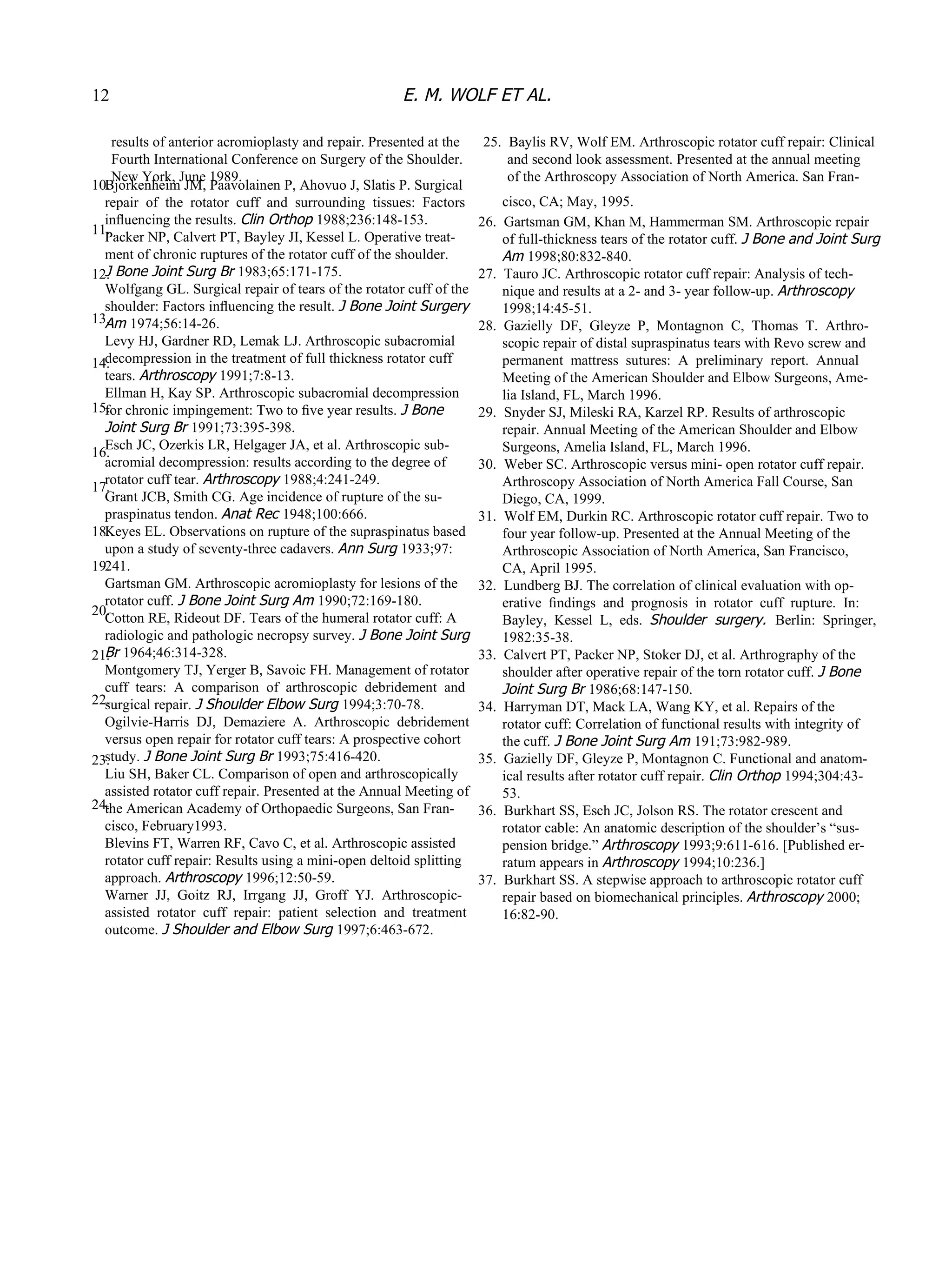 results of anterior acromioplasty and repair. Presented at the Fourth International Conference on Surgery of the Shoulder. New York, June 1989. 10. 11. 12. 13. 14. 15. 16. 17. 18. 19. 20. 21. 22. 23. 24. Bjorkenheim JM, Paavolainen P, Ahovuo J, Slatis P. Surgical repair  of  the  rotator  cuff  and  surrounding  tissues:  Factors inﬂuencing the results.  Clin Orthop  1988;236:148-153. Packer NP, Calvert PT, Bayley JI, Kessel L. Operative treat- ment of chronic ruptures of the rotator cuff of the shoulder. J Bone Joint Surg Br  1983;65:171-175. Wolfgang GL. Surgical repair of tears of the rotator cuff of the shoulder: Factors inﬂuencing the result.  J Bone Joint Surgery Am  1974;56:14-26. Levy HJ, Gardner RD, Lemak LJ. Arthroscopic subacromial decompression in the treatment of full thickness rotator cuff tears.  Arthroscopy  1991;7:8-13. Ellman H, Kay SP. Arthroscopic subacromial decompression for chronic impingement: Two to ﬁve year results.  J Bone Joint Surg Br  1991;73:395-398. Esch JC, Ozerkis LR, Helgager JA, et al. Arthroscopic sub- acromial decompression: results according to the degree of rotator cuff tear.  Arthroscopy  1988;4:241-249. Grant JCB, Smith CG. Age incidence of rupture of the su- praspinatus tendon.  Anat Rec  1948;100:666. Keyes EL. Observations on rupture of the supraspinatus based upon a study of seventy-three cadavers.  Ann Surg  1933;97: 241. Gartsman GM. Arthroscopic acromioplasty for lesions of the rotator cuff.  J Bone Joint Surg Am  1990;72:169-180. Cotton RE, Rideout DF. Tears of the humeral rotator cuff: A radiologic and pathologic necropsy survey.  J Bone Joint Surg Br  1964;46:314-328. Montgomery TJ, Yerger B, Savoic FH. Management of rotator cuff  tears:  A  comparison  of  arthroscopic  debridement  and surgical repair.  J Shoulder Elbow Surg  1994;3:70-78. Ogilvie-Harris  DJ,  Demaziere  A.  Arthroscopic  debridement versus open repair for rotator cuff tears: A prospective cohort study.  J Bone Joint Surg Br  1993;75:416-420. Liu SH, Baker CL. Comparison of open and arthroscopically assisted rotator cuff repair. Presented at the Annual Meeting of the American Academy of Orthopaedic Surgeons, San Fran- cisco, February1993. Blevins FT, Warren RF, Cavo C, et al. Arthroscopic assisted rotator cuff repair: Results using a mini-open deltoid splitting approach.  Arthroscopy  1996;12:50-59. Warner  JJ,  Goitz  RJ,  Irrgang  JJ,  Groff  YJ.  Arthroscopic- assisted  rotator  cuff  repair:  patient  selection  and  treatment outcome.  J Shoulder and Elbow Surg  1997;6:463-672. 25.  Baylis RV, Wolf EM. Arthroscopic rotator cuff repair: Clinical and second look assessment. Presented at the annual meeting of the Arthroscopy Association of North America. San Fran- cisco, CA; May, 1995. 26.  Gartsman GM, Khan M, Hammerman SM. Arthroscopic repair of full-thickness tears of the rotator cuff.  J Bone and Joint Surg Am  1998;80:832-840. 27.  Tauro JC. Arthroscopic rotator cuff repair: Analysis of tech- nique and results at a 2- and 3- year follow-up.  Arthroscopy 1998;14:45-51. 28.  Gazielly  DF,  Gleyze  P,  Montagnon  C,  Thomas  T.  Arthro- scopic repair of distal supraspinatus tears with Revo screw and permanent  mattress  sutures:  A  preliminary  report.  Annual Meeting of the American Shoulder and Elbow Surgeons, Ame- lia Island, FL, March 1996. 29.  Snyder SJ, Mileski RA, Karzel RP. Results of arthroscopic repair. Annual Meeting of the American Shoulder and Elbow Surgeons, Amelia Island, FL, March 1996. 30.  Weber SC. Arthroscopic versus mini- open rotator cuff repair. Arthroscopy Association of North America Fall Course, San Diego, CA, 1999. 31.  Wolf EM, Durkin RC. Arthroscopic rotator cuff repair. Two to four year follow-up. Presented at the Annual Meeting of the Arthroscopic Association of North America, San Francisco, CA, April 1995. 32.  Lundberg BJ. The correlation of clinical evaluation with op- erative  ﬁndings  and  prognosis  in  rotator  cuff  rupture.  In: Bayley,  Kessel  L,  eds.  Shoulder  surgery.  Berlin:  Springer, 1982:35-38. 33.  Calvert PT, Packer NP, Stoker DJ, et al. Arthrography of the shoulder after operative repair of the torn rotator cuff.  J Bone Joint Surg Br  1986;68:147-150. 34.  Harryman DT, Mack LA, Wang KY, et al. Repairs of the rotator cuff: Correlation of functional results with integrity of the cuff.  J Bone Joint Surg Am  191;73:982-989. 35.  Gazielly DF, Gleyze P, Montagnon C. Functional and anatom- ical results after rotator cuff repair.  Clin Orthop  1994;304:43- 53. 36.  Burkhart SS, Esch JC, Jolson RS. The rotator crescent and rotator cable: An anatomic description of the shoulder’s “sus- pension bridge.”  Arthroscopy  1993;9:611-616. [Published er- ratum appears in  Arthroscopy  1994;10:236.] 37.  Burkhart SS. A stepwise approach to arthroscopic rotator cuff repair based on biomechanical principles.  Arthroscopy  2000; 16:82-90. 12 E. M. WOLF ET AL. 