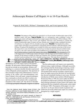 I Arthroscopic Rotator Cuff Repair : 4- to 10-Year Results Eugene M. Wolf, M.D., William T. Pennington, M.D., and Vivek Agrawal, M.D. Purpose:  The purpose of this article is to report the 4- to 10-year results of arthroscopic repair of full- thickness  rotator  cuff  tears.  Type of Study:  This  is  a  retrospective  study  evaluating  a  series  of arthroscopic rotator cuff repairs performed by a single surgeon from February 1990 to February 1996. Methods:  Retrospective  chart  reviews  and  telephone  interviews  were  performed  to  evaluate  the results of arthroscopic repair of rotator cuff tears. Results were evaluated using a modiﬁed University of California, Los Angeles (UCLA), shoulder scoring system.  Results:  One-hundred ﬁve arthro- scopic rotator cuff repairs were performed in 104 patients between February 1990 and February 1996. Of these, 95 patients (96 shoulders) were available for follow-up evaluation at the time of this review. The mean UCLA score of all shoulders involved was 32. Fifty-one patients showed excellent results; 39, good; 2, fair; and 4, poor according to the modiﬁed UCLA scoring system. In no case was any loss of motion noted as a result of the surgical intervention.  Conclusions:  This retrospective study is the largest series of arthroscopic rotator cuff repairs with the longest period of follow-up thus far reported. Of the patients available for follow-up evaluation, 94% of patients qualiﬁed as a good to excellent result according to the UCLA shoulder scoring system. This study shows that patients treated  with  this  arthroscopic  rotator  cuff  repair  technique  have  maintained  excellent  clinical outcomes 4 to 10 years after surgery.  Level of Evidence:  Level IV.  Key Words:  Arthroscopic rotator cuff repair—Shoulder arthroscopy—  Rotator cuff tear . new  techniques,  including  arthroscopic  assisted “ mini-open” techniques and purely arthroscopic tech- niques. The ﬁrst arthroscopic cuff repairs were reported by Johnson using a staple technique. 2  Although successful, this technique had the disadvantage of placing a metal staple in the greater tuberosity and subacromial space. This produced the need for secondary surgical proce- dures for staple removal but did allow for second looks that showed remarkable healing in most cases. With the introduction of Mitek suture anchors (Mitek Surgical, Westwood, MA) in 1989, the senior author (E.M.W.) developed an arthroscopic technique that paralleled stan- dard suturing techniques of open rotator cuff repairs, and performed the ﬁrst completely arthroscopic suture repair in February 1990. 3  The purpose of this paper is to eval- uate the 4- to 10-year clinical results in patients who underwent all-inside arthroscopic repair of a rotator cuff disruption by a single surgeon. METHODS One hundred and ﬁve consecutive arthroscopic ro- tator cuff repairs in 104 patients were performed by n 1911, Codman 1  ﬁrst described the open surgical repair of a supraspinatus tendon rupture that he identiﬁed as one of the major causes of the painful shoulder. He advocated a deltoid splitting technique that did not include an acromioplasty. Rotator cuff pathology is a common shoulder disorder experienced in the orthopaedic patient population. The spectrum of these disorders ranges from inﬂammation to massive tearing  of  the  rotator  cuff  musculotendinous  unit. Since Codman’s ﬁrst cuff repair, surgical techniques have continually evolved in an effort to achieve an optimal outcome in the patient with a symptomatic disruption of the rotator cuff. The advent of shoulder arthroscopy prompted orthopaedic surgeons to explore From  the  California  Paciﬁc  Medical  Center  (E.M.W.),  San Francisco, California; St. Luke’s Medical Center (W.T.P.), Mil- waukee, Wisconsin; and Central Indiana Orthopedics (V.A.), Mun- cie, Indiana, U.S.A. Address  correspondence  and  reprint  requests  to  Eugene  M. Wolf, M.D., 3000 California St, San Francisco, CA 94115, U.S.A. E-mail: genewolfmd@aol.com ©  2004 by the Arthroscopy Association of North America 0749-8063/04/2001-2705$30.00/0 doi:10.1016/j.arthro.2003.11.001 5 Arthroscopy: The Journal of Arthroscopic and Related Surgery, Vol 20, No 1 (January), 2004: pp 5-12 