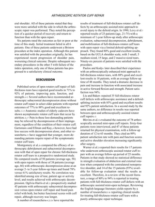 eral shoulder. All of these patients stated that they were more satisﬁed with the side in which the arthro- scopic repair was performed. They noted the percep- tion of a quicker period of recovery and return to function than with the open repair. Six patients rated the outcomes as fair or poor at the time of this study. Initial treatment failed in all 6 patients. One of these patients underwent a Bristow procedure at the index operation. Although this patient was satisﬁed with the procedure originally, he has experienced  recent  progression  of  shoulder  pain, worsening clinical outcome. Despite subsequent sec- ondary procedures in the other 5 with failure of the index operation, only one of these patients has pro- gressed to a satisfactory clinical outcome. DISCUSSION Published series of open rotator cuff repair of full- thickness tears have reported good results in 71% to 92%  of  patients,  improving  pain,  function,  and strength. 4-12  Several authors have recommended ar- throscopic subacromial decompression alone without rotator cuff repair  in select older patients with reported outcomes of 77% to 88% good and excellent re- sults. 13-15  Anatomic studies of elderly cadavers have shown asymptomatic rotator cuff tears that occur by attrition. 16,17  Pain in these less-demanding patients may be relieved by decompression of their impinge- ment, regardless of the condition of their rotator cuff. Gartsman 18  and Ellman and Kay, 14  however, have had less success with decompression alone, and other re- searchers 6,19  have suggested that younger, more de- manding patients require repair of the symptomatic rotator cuff tears. Montgomery et al. 20  compared the efﬁcacy of ar- throscopic debridement and subacromial decompres- sion with that of open repair for chronic full-thickness rotator cuff tears  in a prospective randomized study. He compared results of 50 patients (average age, 58) with open repairs with those of 38 patients (average age, 66) with arthroscopic decompression alone at an average 2- to 5-year follow-up times and found 78% versus 61% satisfactory results. No correlation was identiﬁed among size of tear, patient age or activity level, and results achieved with arthroscopic decom- pression. Ogilvie-Harris et al. 21  prospectively studied 45 patients with arthroscopic subacromial decompres- sion versus open rotator cuff repair and found pain relief with both, but better functional scores with cuff repair, although recovery was longer. A number of researchers 6-8,22-24  have reported the results of treatment of full-thickness rotator cuff de- fects by an arthroscopic assisted mini approach to avoid injury to the deltoid origin. In 1990, Levy et al. 7 reported results of 25 patients (age, 21-75) with a minimum of 1-year follow-up study after arthroscopic evaluation, subacromial decompression, debridement, and mobilization of full-thickness rotator cuff tears with open repair via a limited deltoid-splitting ap- proach. They found 80% good and excellent results, based on the UCLA shoulder scale, with 3 small, 5 medium-sized, 15 large, and 2 massive-sized tears. Ninety-six percent of patients were satisﬁed with the procedure. Paulos and Kody 6  later described their experience with an arthroscopically enhanced mini approach to full-thickness rotator tears, with 88% good and excel- lent results in 18 patients, with an average follow-up time of 48 months. They noted a dramatic decrease in pain and increase in function with associated increase in active forward ﬂexion and strength. Patient satis- faction was 94%. Liu and Baker 8  repaired 35 full-thickness rotator cuff defects with arthroscopic assistance and a deltoid- splitting incision with 85% good and excellent results and 92% patient satisfaction. In a second study by the same authors, no difference in results was reported between open and arthroscopically assisted rotator cuff repairs. 12 Blevins et al. 23  evaluated the outcome of 78 arthro- scopically assisted mini-open cuff repairs. Sixty-four patients were interviewed, and 47 of these patients returned for physical examination, with a follow-up duration of 12 to 65 months. They cited an 89% patient satisfaction rate with pain and function scores and active shoulder elevation increasing signiﬁcantly after surgery. Warner et al. 24  reported their results for 17 patients who underwent arthroscopic assisted rotator cuff re- pair with an average follow-up period of 25 months. Patients in that study showed no statistical difference in strength evaluation of abduction and external rota- tion when compared with the contralateral nonopera- tive shoulder, and 14 of the 15 patients (93%) avail- able  for  follow-up  evaluation  rated  the  results  as excellent. Therefore, in a review of the recent litera- ture, a range of 80% to 94% is reported in treating patients with full-thickness rotator cuff defects with an arthroscopic assisted mini-open technique. Reviewing the English language literature yields reports by a number of researchers 25-30  reporting clinical results for treating full-thickness rotator cuff tears with a purely  arthroscopic repair  technique. 9 ARTHROSCOPIC ROTATOR CUFF REPAIR 